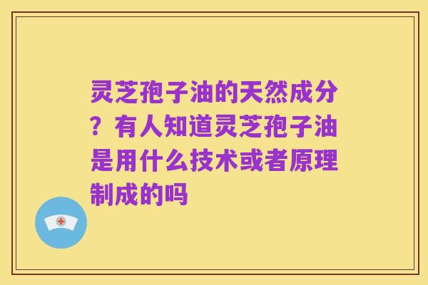 灵芝孢子油的天然成分?有人知道灵芝孢子油是用什么技术或者原理制成的吗