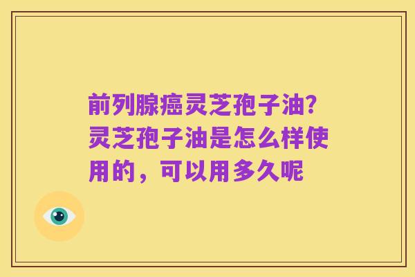 前列腺癌灵芝孢子油?灵芝孢子油是怎么样使用的,可以用多久呢