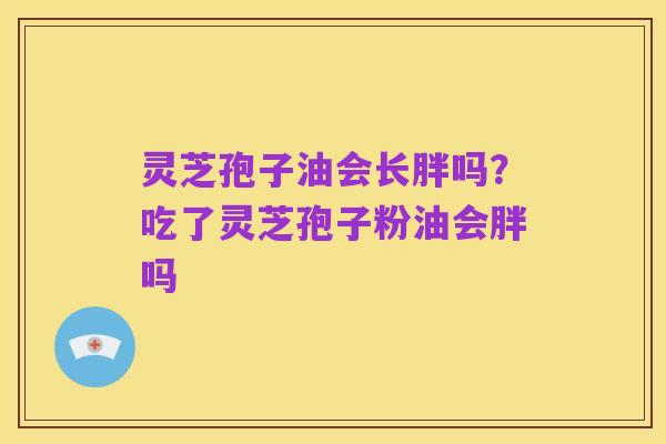 灵芝孢子油会长胖吗？吃了灵芝孢子粉油会胖吗