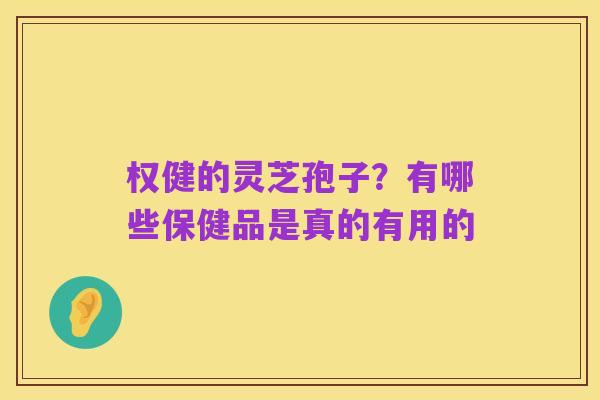 权健的灵芝孢子？有哪些保健品是真的有用的