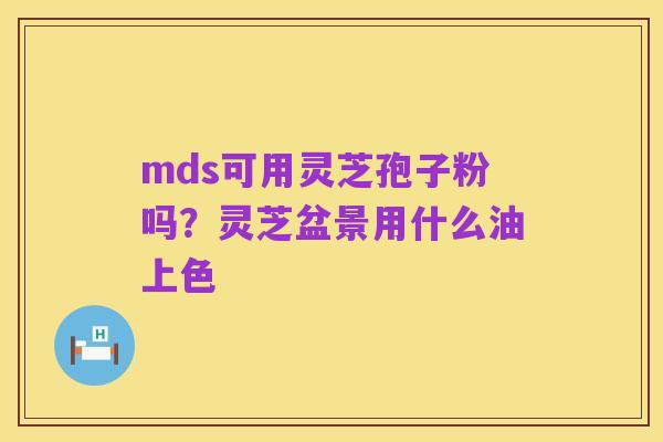 mds可用灵芝孢子粉吗？灵芝盆景用什么油上色