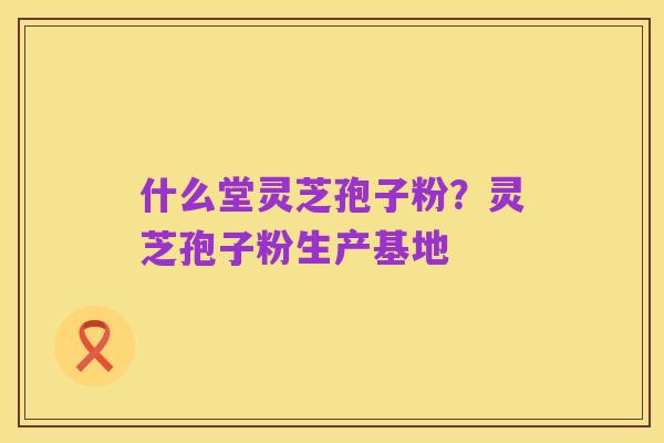 什么堂灵芝孢子粉？灵芝孢子粉生产基地