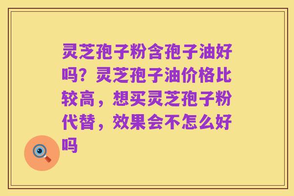 灵芝孢子粉含孢子油好吗？灵芝孢子油价格比较高，想买灵芝孢子粉代替，效果会不怎么好吗
