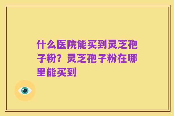 什么医院能买到灵芝孢子粉?灵芝孢子粉在哪里能买到