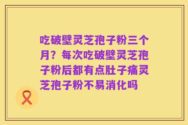 吃破壁灵芝孢子粉三个月？每次吃破壁灵芝孢子粉后都有点肚子痛灵芝孢子粉不易消化吗