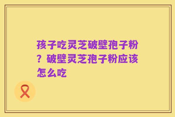 孩子吃灵芝破壁孢子粉?破壁灵芝孢子粉应该怎么吃