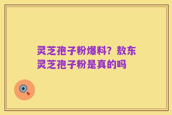 灵芝孢子粉爆料？敖东灵芝孢子粉是真的吗