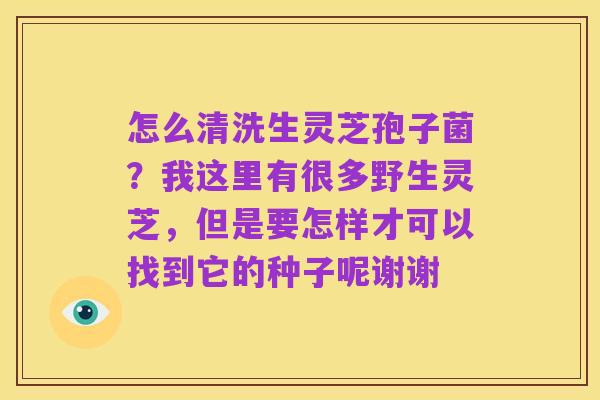 怎么清洗生灵芝孢子菌?我这里有很多野生灵芝,但是要怎样才可以找到它的种子呢谢谢