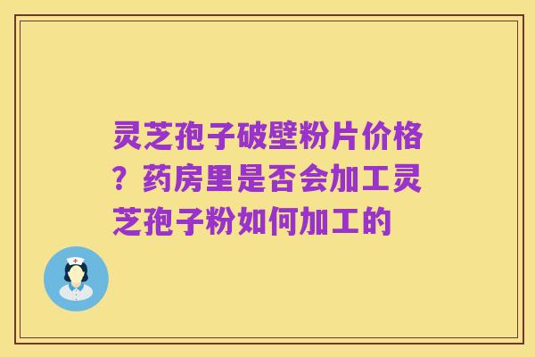 灵芝孢子破壁粉片价格？药房里是否会加工灵芝孢子粉如何加工的