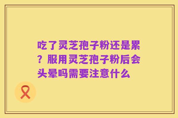 吃了灵芝孢子粉还是累？服用灵芝孢子粉后会头晕吗需要注意什么