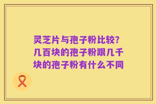 灵芝片与孢子粉比较？几百块的孢子粉跟几千块的孢子粉有什么不同