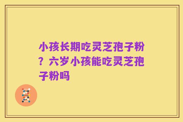 小孩长期吃灵芝孢子粉？六岁小孩能吃灵芝孢子粉吗