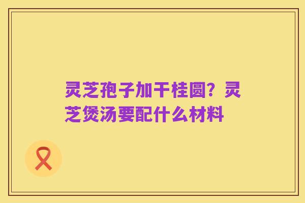 灵芝孢子加干桂圆?灵芝煲汤要配什么材料