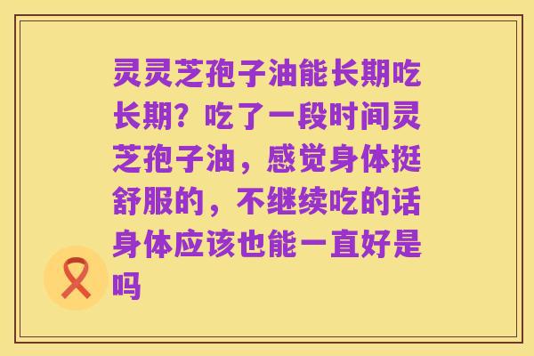 灵灵芝孢子油能长期吃长期？吃了一段时间灵芝孢子油，感觉身体挺舒服的，不继续吃的话身体应该也能一直好是吗