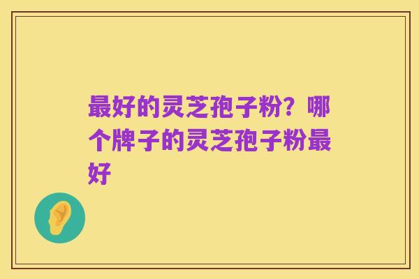 最好的灵芝孢子粉?哪个牌子的灵芝孢子粉最好