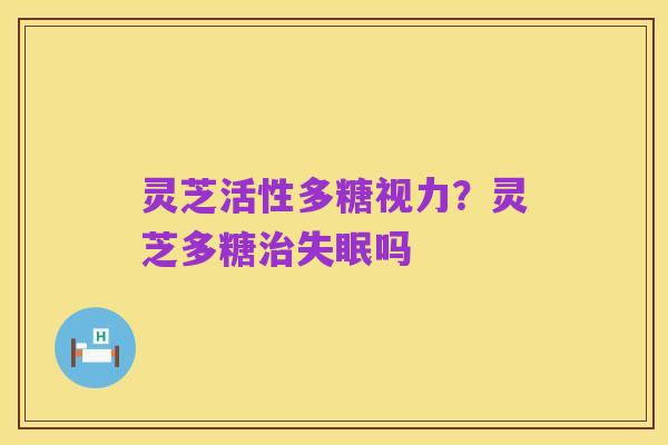 灵芝活性多糖视力?灵芝多糖治失眠吗