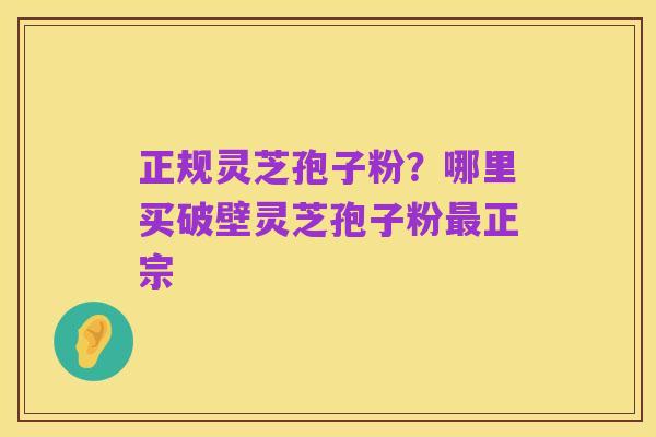 正规灵芝孢子粉?哪里买破壁灵芝孢子粉最正宗