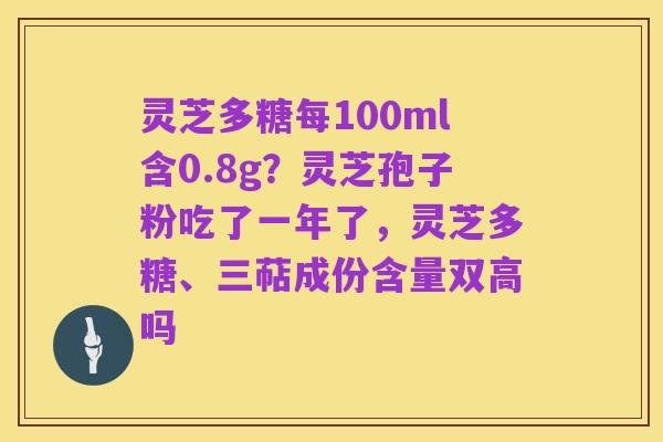 灵芝多糖每100ml含0.8g?灵芝孢子粉吃了一年了,灵芝多糖、三萜成份含量双高吗