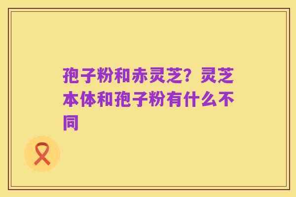 孢子粉和赤灵芝?灵芝本体和孢子粉有什么不同
