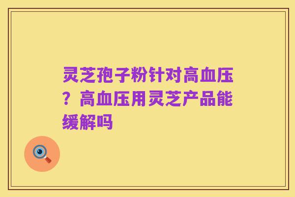 灵芝孢子粉针对高血压?高血压用灵芝产品能缓解吗