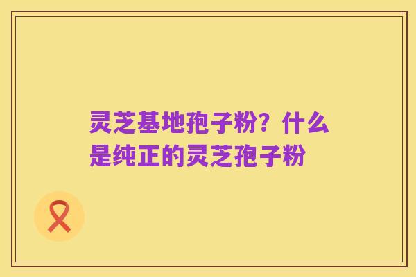 灵芝基地孢子粉?什么是纯正的灵芝孢子粉