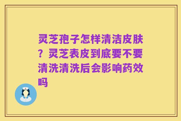 灵芝孢子怎样清洁皮肤？灵芝表皮到底要不要清洗清洗后会影响药效吗