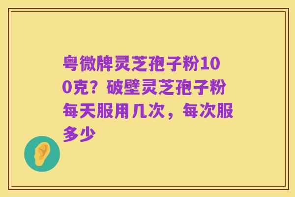 粤微牌灵芝孢子粉100克?破壁灵芝孢子粉每天服用几次,每次服多少
