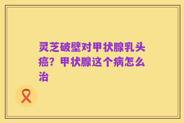 灵芝破壁对甲状腺乳头癌？甲状腺这个病怎么治