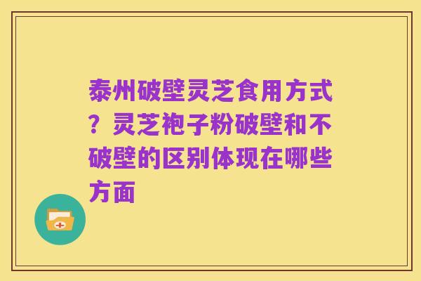 泰州破壁灵芝食用方式?灵芝袍子粉破壁和不破壁的区别体现在哪些方面