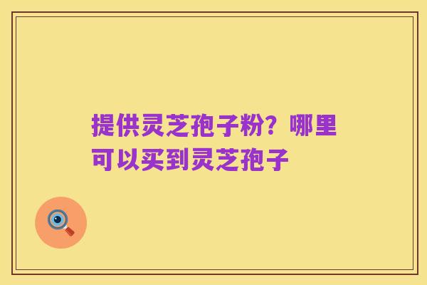 提供灵芝孢子粉?哪里可以买到灵芝孢子
