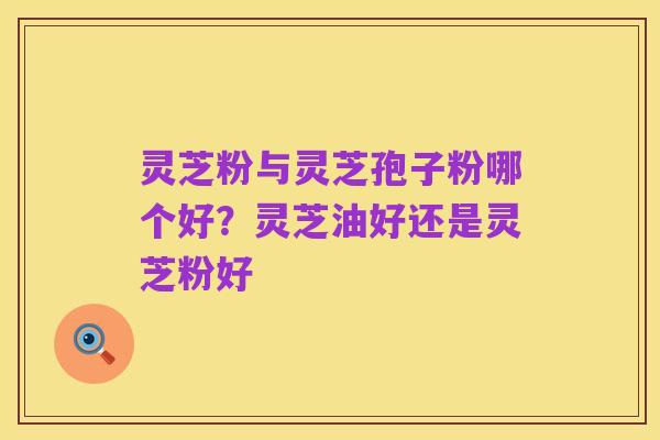 灵芝粉与灵芝孢子粉哪个好？灵芝油好还是灵芝粉好