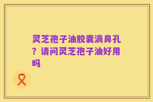 灵芝孢子油胶囊滴鼻孔?请问灵芝孢子油好用吗
