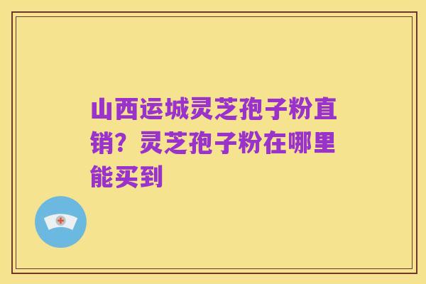 山西运城灵芝孢子粉直销?灵芝孢子粉在哪里能买到