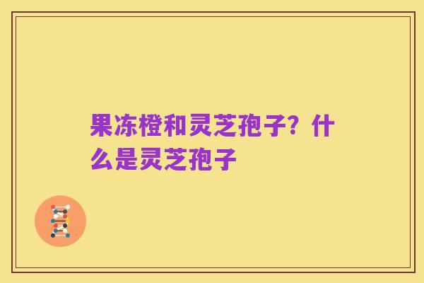 果冻橙和灵芝孢子?什么是灵芝孢子