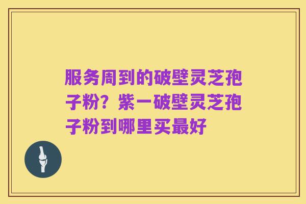 服务周到的破壁灵芝孢子粉？紫一破壁灵芝孢子粉到哪里买最好