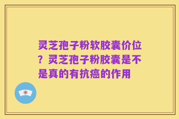 灵芝孢子粉软胶囊价位?灵芝孢子粉胶囊是不是真的有抗癌的作用