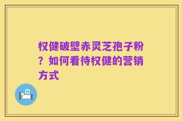 权健破壁赤灵芝孢子粉?如何看待权健的营销方式