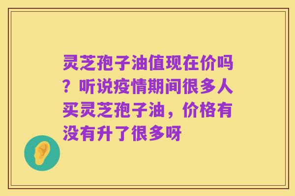 灵芝孢子油值现在价吗？听说疫情期间很多人买灵芝孢子油，价格有没有升了很多呀