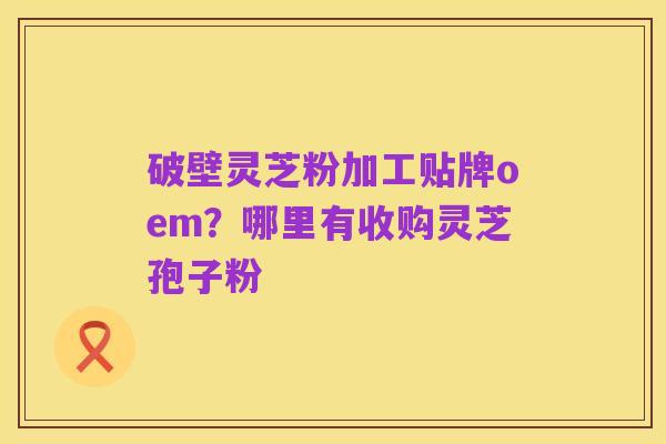 破壁灵芝粉加工贴牌oem？哪里有收购灵芝孢子粉