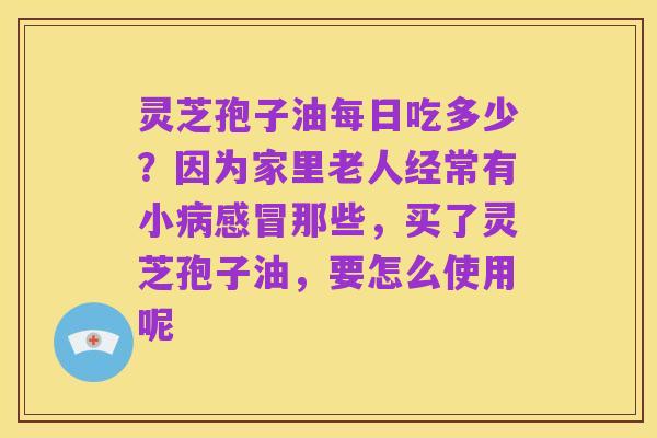 灵芝孢子油每日吃多少？因为家里老人经常有小病感冒那些，买了灵芝孢子油，要怎么使用呢