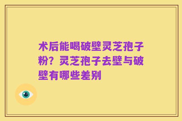 术后能喝破壁灵芝孢子粉？灵芝孢子去壁与破壁有哪些差别