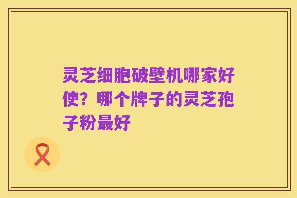 灵芝细胞破壁机哪家好使？哪个牌子的灵芝孢子粉最好