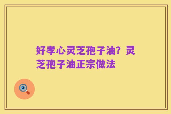 好孝心灵芝孢子油？灵芝孢子油正宗做法