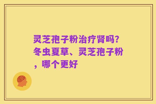 灵芝孢子粉治疗肾吗?冬虫夏草、灵芝孢子粉,哪个更好