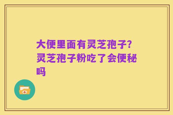 大便里面有灵芝孢子?灵芝孢子粉吃了会便秘吗