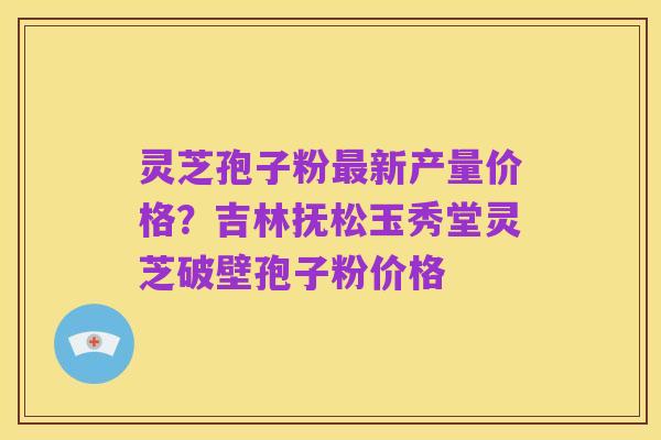 灵芝孢子粉最新产量价格?吉林抚松玉秀堂灵芝破壁孢子粉价格