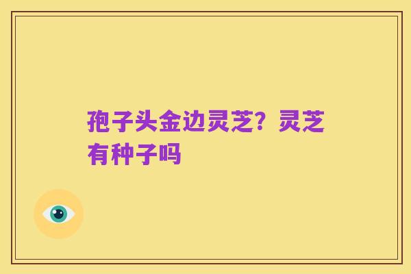 孢子头金边灵芝?灵芝有种子吗