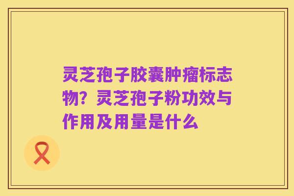 灵芝孢子胶囊肿瘤标志物?灵芝孢子粉功效与作用及用量是什么