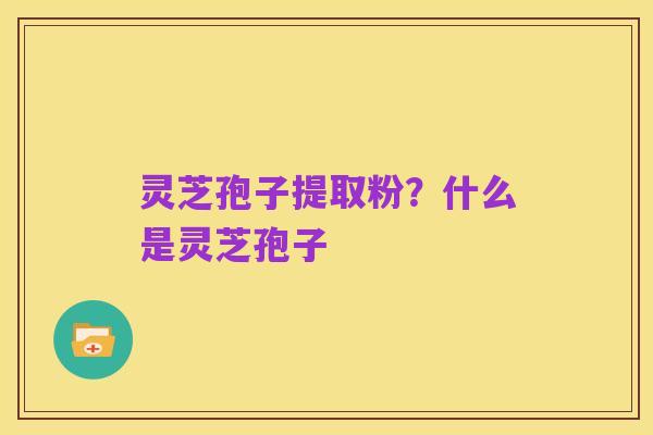 灵芝孢子提取粉？什么是灵芝孢子