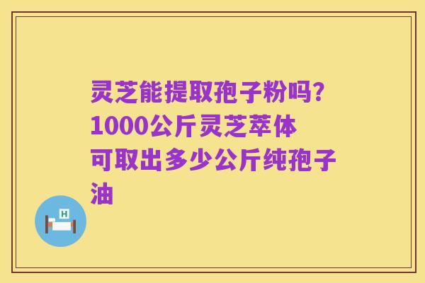 灵芝能提取孢子粉吗?1000公斤灵芝萃体可取出多少公斤纯孢子油